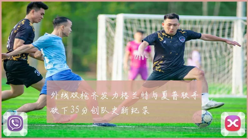 外线双枪齐发力格兰特与夏普联手砍下35分创队史新纪录