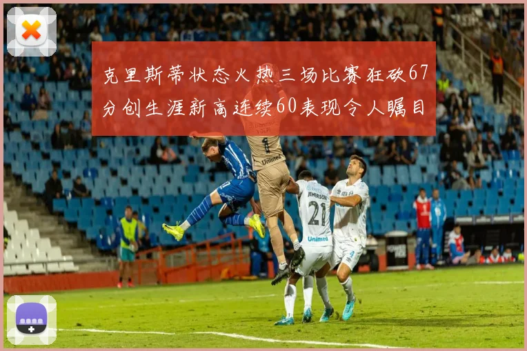 克里斯蒂状态火热三场比赛狂砍67分创生涯新高连续60表现令人瞩目