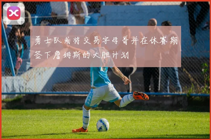 勇士队或将交易字母哥并在休赛期签下詹姆斯的大胆计划
