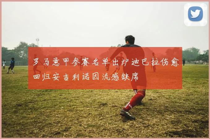 罗马意甲参赛名单出炉迪巴拉伤愈回归安吉利诺因流感缺席
