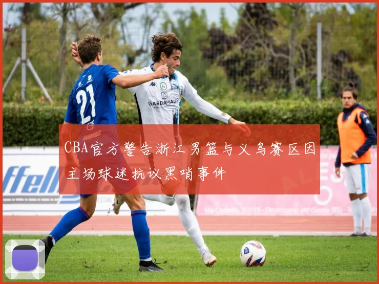 CBA官方警告浙江男篮与义乌赛区因主场球迷抗议黑哨事件