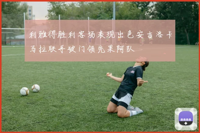 利雅得胜利客场表现出色安吉洛卡马拉联手破门领先果阿队