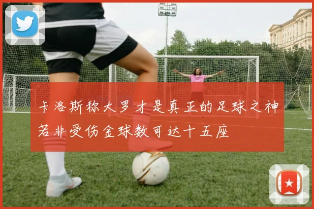卡洛斯称大罗才是真正的足球之神若非受伤金球数可达十五座
