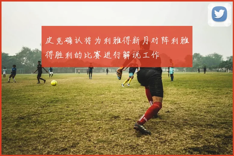皮克确认将为利雅得新月对阵利雅得胜利的比赛进行解说工作