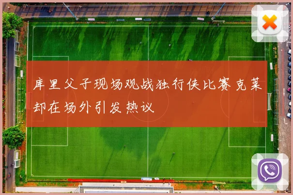 库里父子现场观战独行侠比赛克莱却在场外引发热议