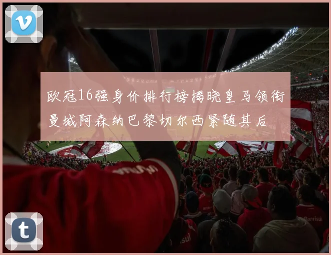 欧冠16强身价排行榜揭晓皇马领衔曼城阿森纳巴黎切尔西紧随其后