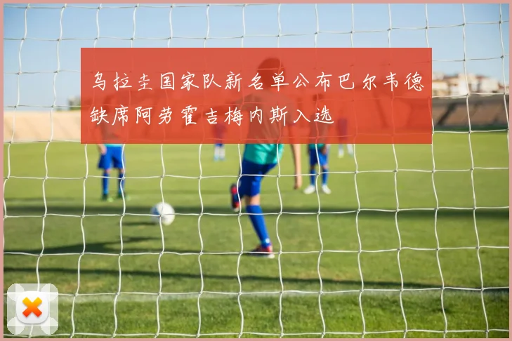 乌拉圭国家队新名单公布巴尔韦德缺席阿劳霍吉梅内斯入选