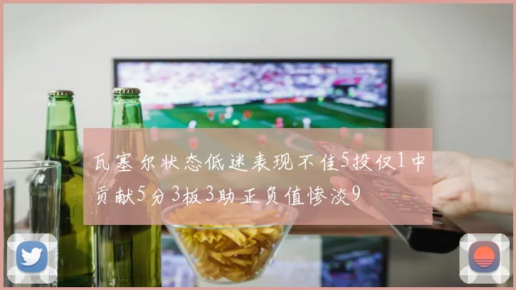 瓦塞尔状态低迷表现不佳5投仅1中贡献5分3板3助正负值惨淡9