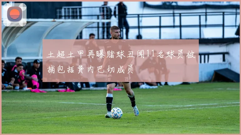土超土甲再曝赌球丑闻11名球员被捕包括费内巴切成员
