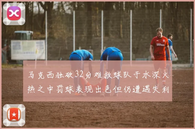 马克西独砍32分难救球队于水深火热之中罚球表现出色但仍遭遇失利