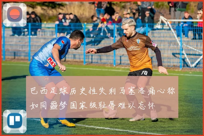 巴西足球历史性失利马塞洛痛心称如同噩梦国家级耻辱难以忘怀