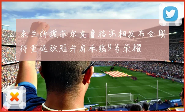 米兰新援菲尔克鲁格亮相发布会期待重返欧冠并肩承载9号荣耀