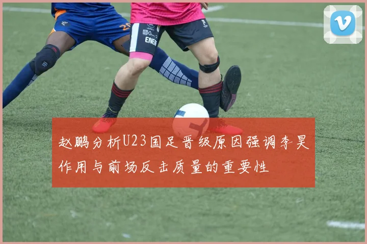 赵鹏分析U23国足晋级原因强调李昊作用与前场反击质量的重要性