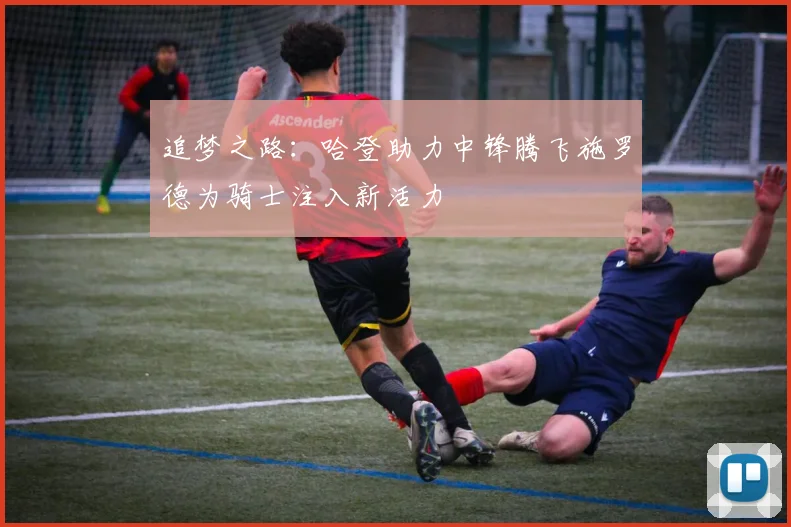 追梦之路：哈登助力中锋腾飞施罗德为骑士注入新活力