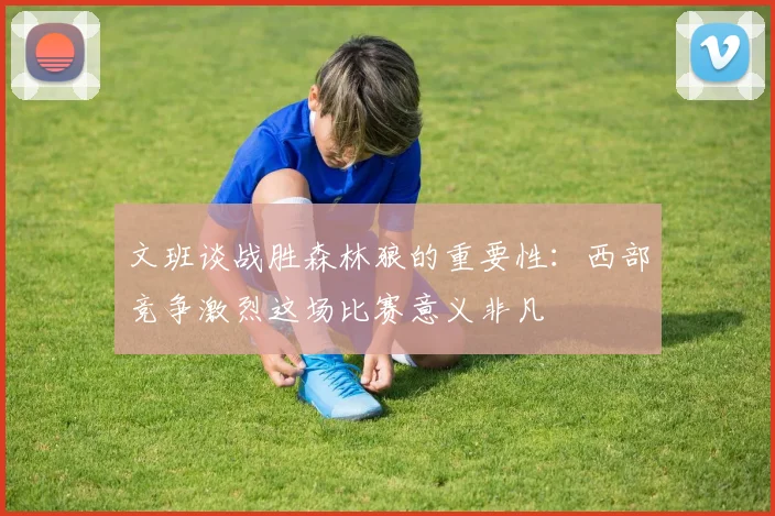 文班谈战胜森林狼的重要性：西部竞争激烈这场比赛意义非凡