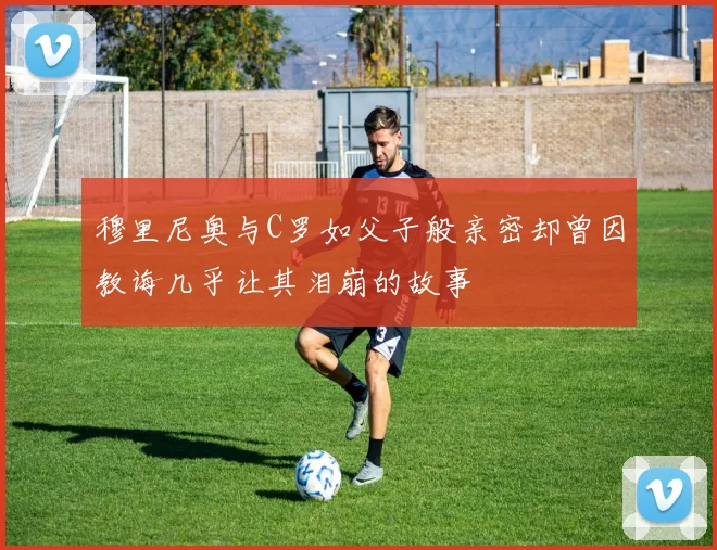 穆里尼奥与C罗如父子般亲密却曾因教诲几乎让其泪崩的故事