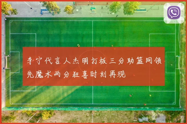 李宁代言人杰明打板三分助篮网领先魔术两分狂喜时刻再现