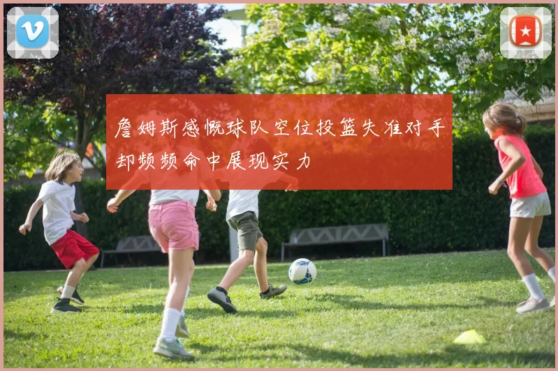 詹姆斯感慨球队空位投篮失准对手却频频命中展现实力