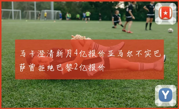 马卡澄清新月4亿报价亚马尔不实巴萨曾拒绝巴黎2亿报价