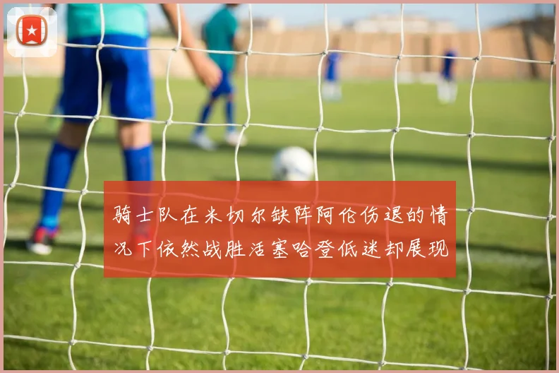 骑士队在米切尔缺阵阿伦伤退的情况下依然战胜活塞哈登低迷却展现季后赛实力