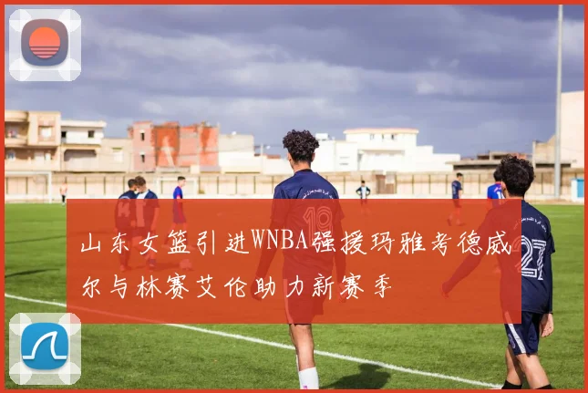 山东女篮引进WNBA强援玛雅考德威尔与林赛艾伦助力新赛季