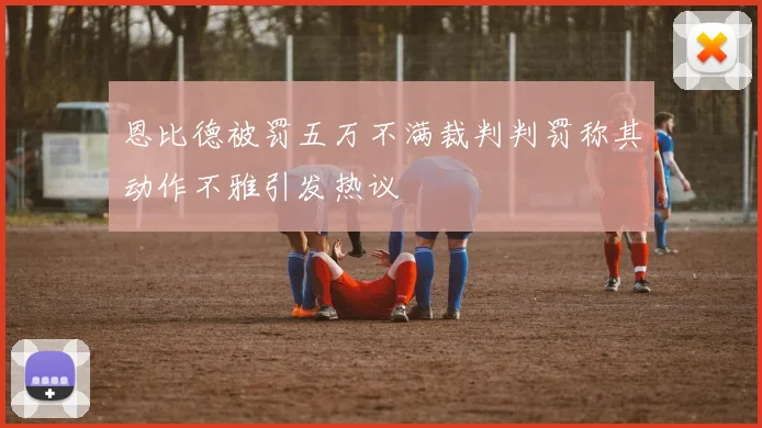 恩比德被罚五万不满裁判判罚称其动作不雅引发热议