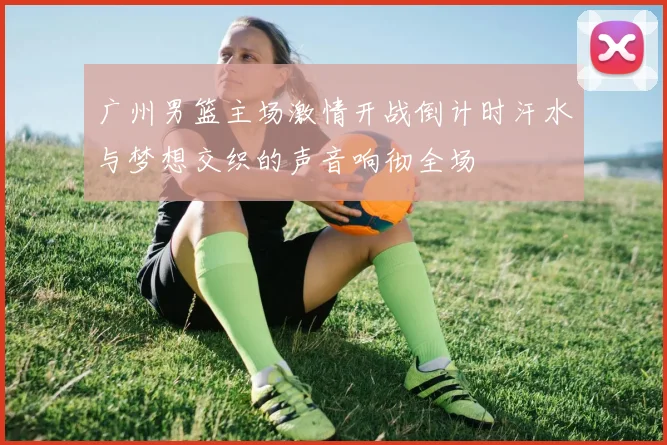 广州男篮主场激情开战倒计时汗水与梦想交织的声音响彻全场
