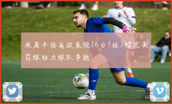浓眉半场高效表现16分5板3帽完美罚球助力球队争胜