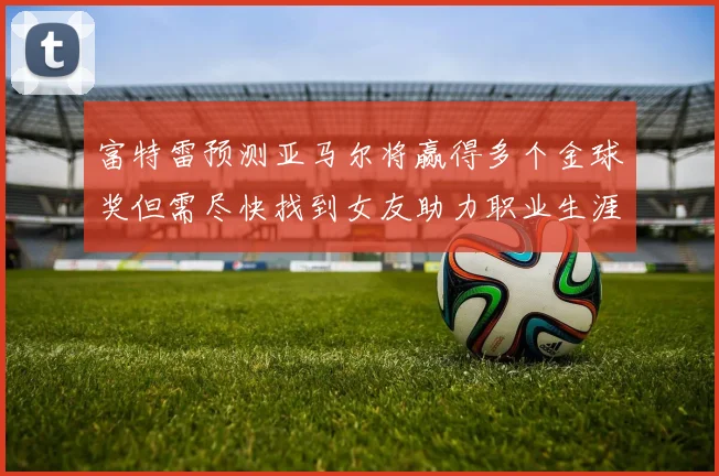 富特雷预测亚马尔将赢得多个金球奖但需尽快找到女友助力职业生涯