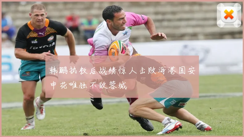 韩鹏执教后战绩惊人击败海港国安申花唯独不敌蓉城