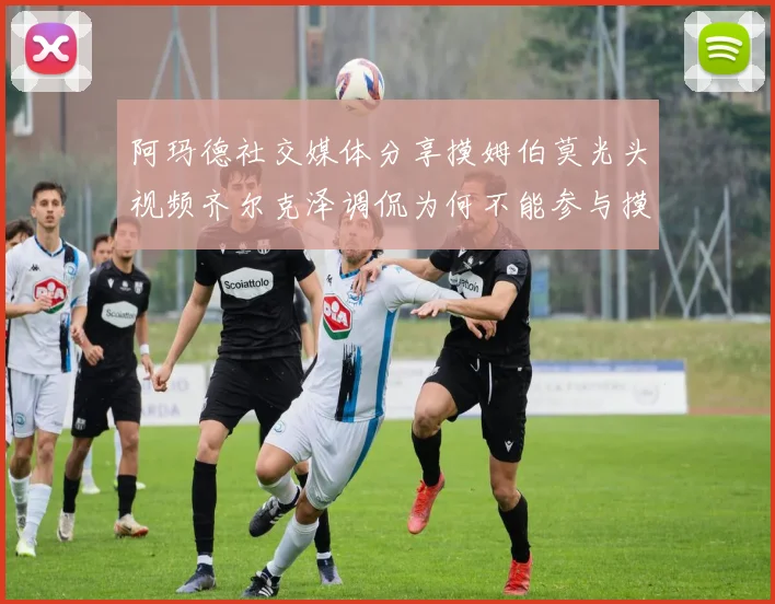 阿玛德社交媒体分享摸姆伯莫光头视频齐尔克泽调侃为何不能参与摸头活动