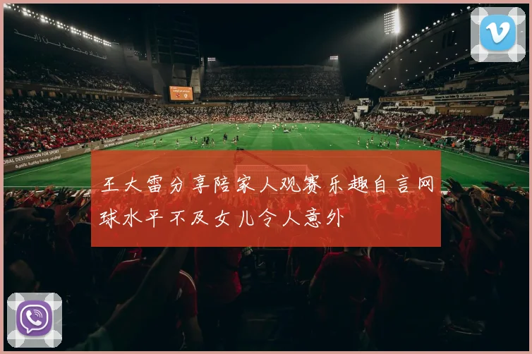 王大雷分享陪家人观赛乐趣自言网球水平不及女儿令人意外