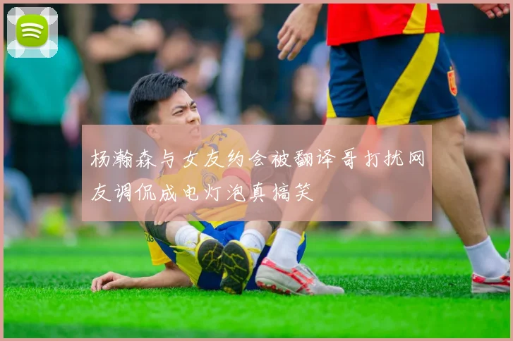 杨瀚森与女友约会被翻译哥打扰网友调侃成电灯泡真搞笑