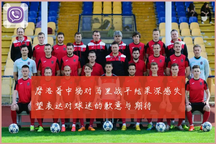 摩洛哥中场对马里战平结果深感失望表达对球迷的歉意与期待